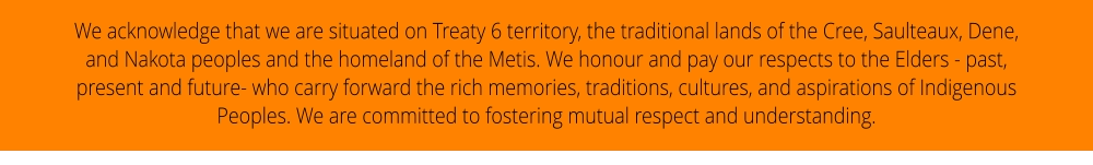 We acknowledge that we are situated on Treaty 6 territory, the traditional lands of the Cree, Saulteaux, Dene, and Nakota peoples and the homeland of the Metis. We honour and pay our respects to the Elders - past, present and future- who carry forward the rich memories, traditions, cultures, and aspirations of Indigenous Peoples. We are committed to fostering mutual respect and understanding.
