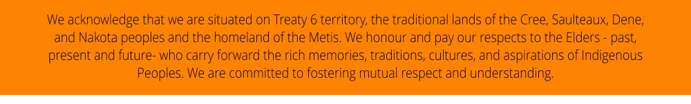 We acknowledge that we are situated on Treaty 6 territory, the traditional lands of the Cree, Saulteaux, Dene, and Nakota peoples and the homeland of the Metis. We honour and pay our respects to the Elders - past, present and future- who carry forward the rich memories, traditions, cultures, and aspirations of Indigenous Peoples. We are committed to fostering mutual respect and understanding.